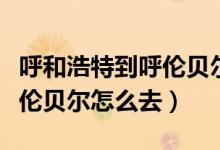 呼和浩特到呼倫貝爾物流專線（呼和浩特到呼倫貝爾怎么去）