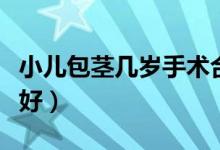 小兒包莖幾歲手術合適（小兒包莖幾歲手術最好）