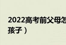 2022高考前父母怎么和孩子溝通（怎么開導(dǎo)孩子）