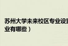 蘇州大學(xué)未來(lái)校區(qū)專業(yè)設(shè)置（蘇州大學(xué)未來(lái)校區(qū)2021招生專業(yè)有哪些）