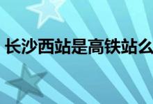 長沙西站是高鐵站么（長沙西站是高鐵站嗎）