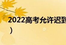 2022高考允許遲到多久（幾分鐘不能進考場）