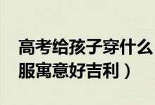 高考給孩子穿什么（2022孩子高考穿什么衣服寓意好吉利）