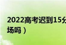 2022高考遲到15分鐘以上怎么辦（還能進考場嗎）