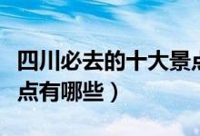 四川必去的十大景點推薦（四川必去的十大景點有哪些）