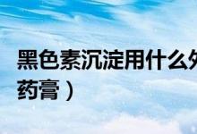 黑色素沉淀用什么外用藥（黑色素沉淀用什么藥膏）