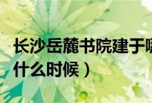 長沙岳麓書院建于哪年（長沙岳麓區(qū)書院建于什么時候）