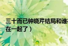 三十而已鐘曉芹結(jié)局和誰在一起（三十而已鐘曉芹最后和誰在一起了）
