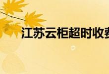 江蘇云柜超時(shí)收費(fèi)（江蘇云柜是什么）