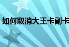 如何取消大王卡副卡（如何取消大王卡訂單）