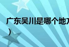 廣東吳川是哪個地方（廣東吳川是哪個市管的）