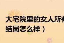 大宅院里的女人所有人結(jié)局（大宅院里的女人結(jié)局怎么樣）