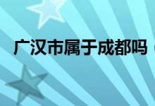 廣漢市屬于成都嗎（廣漢市屬于成都市嗎）