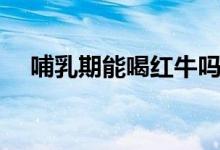 哺乳期能喝紅牛嗎（哺乳期能喝啤酒嗎）