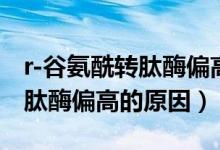 r-谷氨酰轉肽酶偏高怎么降下來（r-谷氨酰轉肽酶偏高的原因）