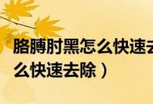 胳膊肘黑怎么快速去除獨家講解（胳膊肘黑怎么快速去除）