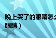 晚上哭了的眼睛怎么消腫（夜里哭過怎樣消腫眼睛）