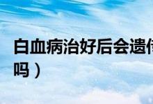 白血病治好后會遺傳嗎（白血病治好后會復發(fā)嗎）