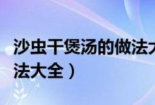 沙蟲干煲湯的做法大全家常（沙蟲干煲湯的做法大全）