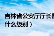 吉林省公安廳廳長是什么級別（公安廳廳長是什么級別）