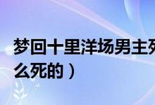 夢回十里洋場男主死了（夢回十里洋場男主怎么死的）