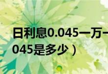 日利息0.045一萬一個月是多少錢（日利息0.045是多少）