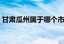 甘肅瓜州屬于哪個(gè)市（甘肅瓜州屬于哪個(gè)市）