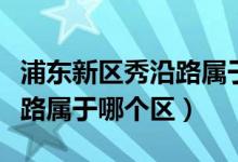 浦東新區(qū)秀沿路屬于什么街道（浦東新區(qū)秀沿路屬于哪個區(qū)）