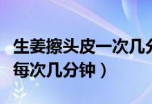 生姜擦頭皮一次幾分鐘（生姜擦頭皮正確方法每次幾分鐘）