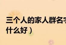 三個(gè)人的家人群名字叫什么好（家人群名字叫什么好）