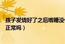 孩子發(fā)燒好了之后嗜睡沒(méi)什么精神（孩子發(fā)燒好了之后嗜睡正常嗎）