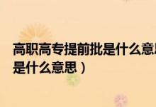 高職高專提前批是什么意思什么時(shí)候填報(bào)（高職高專提前批是什么意思）