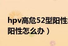 hpv高危52型陽(yáng)性怎么治療（HPV高危52型陽(yáng)性怎么辦）