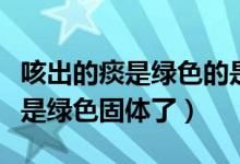 咳出的痰是綠色的是寒咳還是熱咳（咳出的痰是綠色固體了）