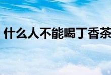 什么人不能喝丁香茶（什么人不能喝大麥茶）