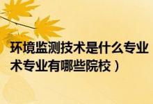環(huán)境監(jiān)測技術是什么專業(yè)（2022全國開設環(huán)境監(jiān)測與治理技術專業(yè)有哪些院校）