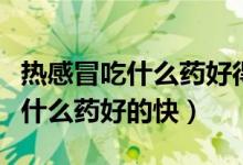 熱感冒吃什么藥好得最快最有效（熱感冒了吃什么藥好的快）