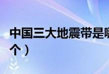 中國三大地震帶是哪個（中國三大地震帶是哪個）