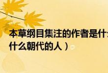 本草綱目集注的作者是什么朝代的人（本草經(jīng)集注的作者是什么朝代的人）