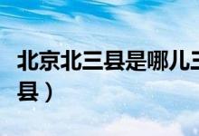 北京北三縣是哪兒三縣（北京北三縣是哪幾個縣）