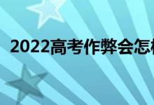 2022高考作弊會(huì)怎樣（作弊的處罰有哪些）