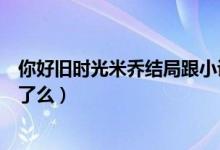 你好舊時(shí)光米喬結(jié)局跟小說(shuō)一樣嗎（你好舊時(shí)光米喬結(jié)局死了么）