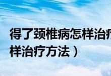 得了頸椎病怎樣治療才最好治（得了頸椎病怎樣治療方法）