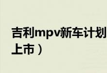 吉利mpv新車計劃（吉利首款MPV什么時候上市）