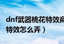 dnf武器桃花特效商場沒有了（DNF武器桃花特效怎么弄）