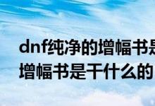 dnf純凈的增幅書是干什么用的（dnf純凈的增幅書是干什么的）