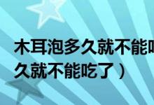 木耳泡多久就不能吃了有什么害處（木耳泡多久就不能吃了）