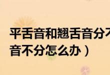 平舌音和翹舌音分不清怎么辦（普通話平翹舌音不分怎么辦）