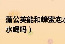 蒲公英能和蜂蜜泡水喝嗎（蒲公英能和蜂蜜泡水喝嗎）