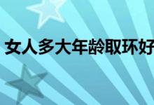 女人多大年齡取環(huán)好（女人多大年齡取環(huán)好）